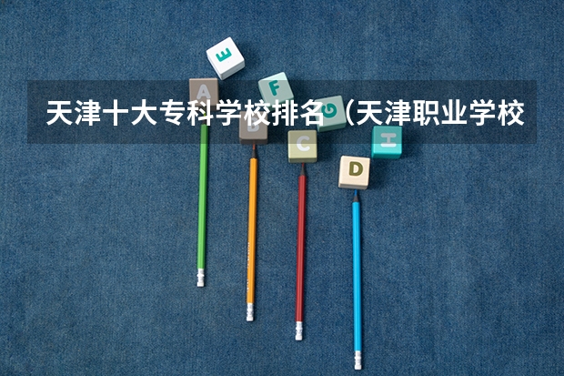 天津十大专科学校排名（天津职业学校排名）